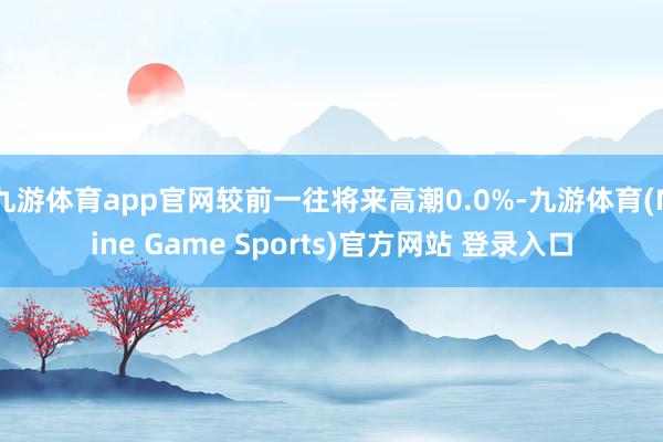 九游体育app官网较前一往将来高潮0.0%-九游体育(Nine Game Sports)官方网站 登录入口