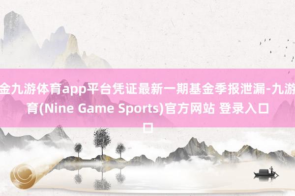 现金九游体育app平台凭证最新一期基金季报泄漏-九游体育(Nine Game Sports)官方网站 登录入口