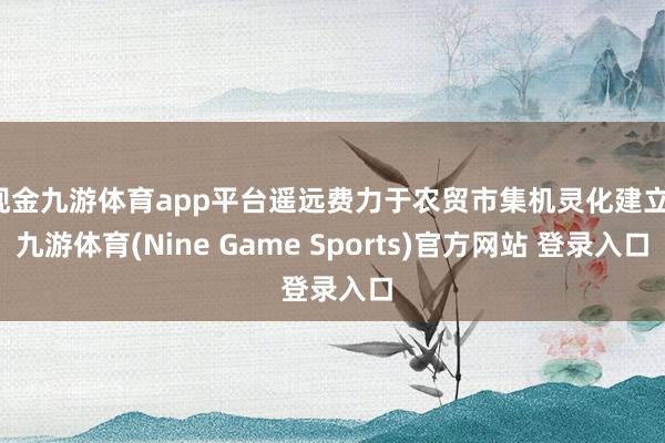 现金九游体育app平台遥远费力于农贸市集机灵化建立-九游体育(Nine Game Sports)官方网站 登录入口