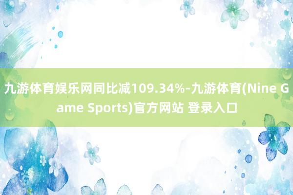 九游体育娱乐网同比减109.34%-九游体育(Nine Game Sports)官方网站 登录入口