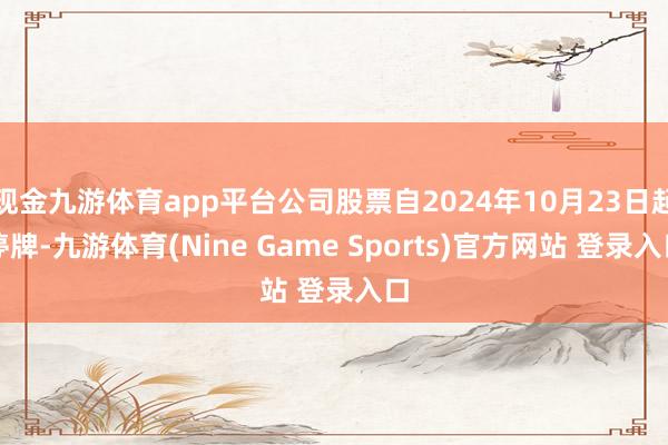 现金九游体育app平台公司股票自2024年10月23日起停牌-九游体育(Nine Game Sports)官方网站 登录入口