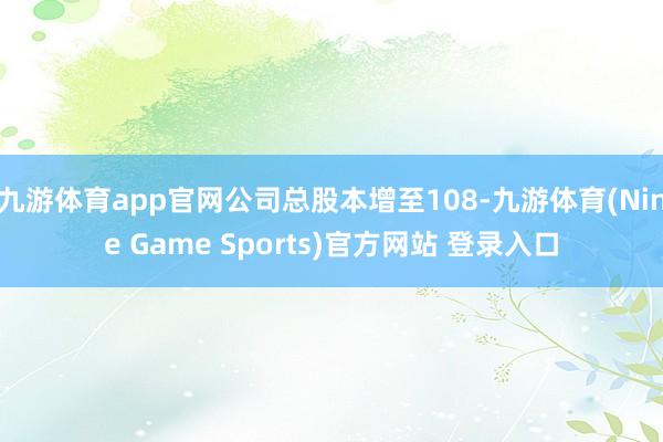 九游体育app官网公司总股本增至108-九游体育(Nine Game Sports)官方网站 登录入口