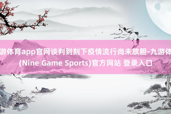 九游体育app官网谈判到刻下疫情流行尚未放胆-九游体育(Nine Game Sports)官方网站 登录入口