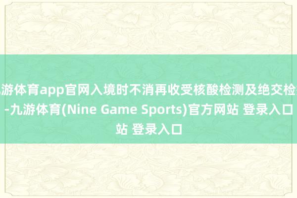 九游体育app官网入境时不消再收受核酸检测及绝交检疫-九游体育(Nine Game Sports)官方网站 登录入口