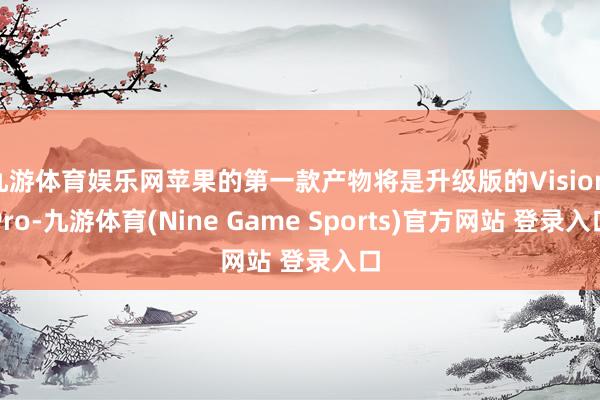 九游体育娱乐网苹果的第一款产物将是升级版的Vision Pro-九游体育(Nine Game Sports)官方网站 登录入口