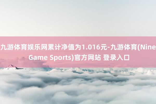 九游体育娱乐网累计净值为1.016元-九游体育(Nine Game Sports)官方网站 登录入口