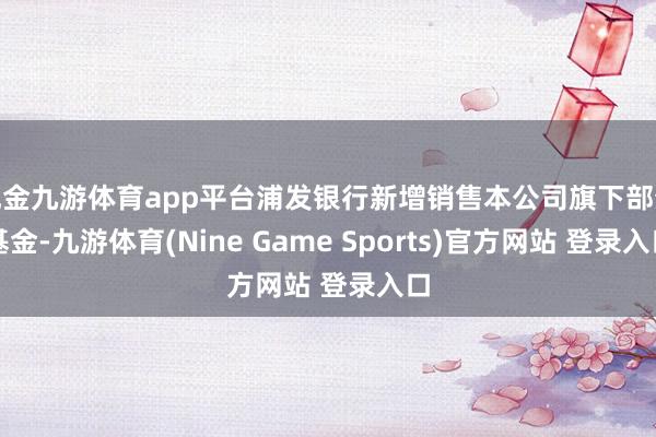 现金九游体育app平台浦发银行新增销售本公司旗下部分基金-九游体育(Nine Game Sports)官方网站 登录入口