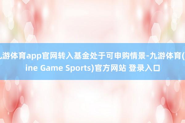 九游体育app官网转入基金处于可申购情景-九游体育(Nine Game Sports)官方网站 登录入口