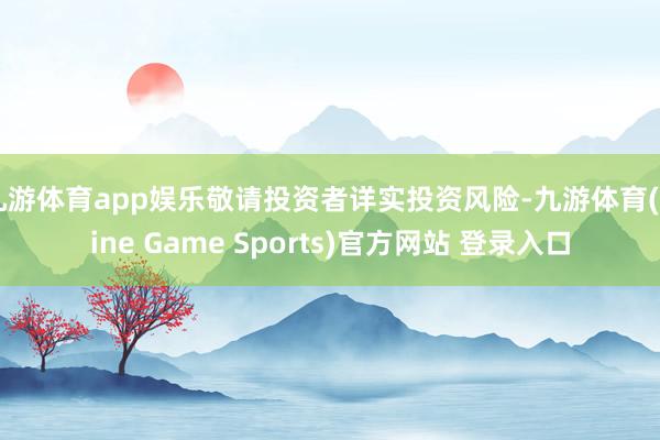 九游体育app娱乐敬请投资者详实投资风险-九游体育(Nine Game Sports)官方网站 登录入口