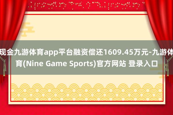 现金九游体育app平台融资偿还1609.45万元-九游体育(Nine Game Sports)官方网站 登录入口