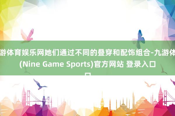 九游体育娱乐网她们通过不同的叠穿和配饰组合-九游体育(Nine Game Sports)官方网站 登录入口