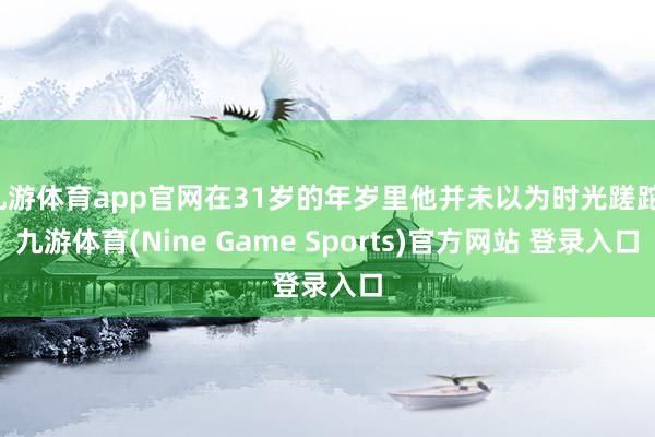 九游体育app官网在31岁的年岁里他并未以为时光蹉跎-九游体育(Nine Game Sports)官方网站 登录入口