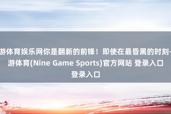 九游体育娱乐网你是翻新的前锋！即使在最昏黑的时刻-九游体育(Nine Game Sports)官方网站 登录入口