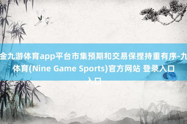 现金九游体育app平台市集预期和交易保捏持重有序-九游体育(Nine Game Sports)官方网站 登录入口