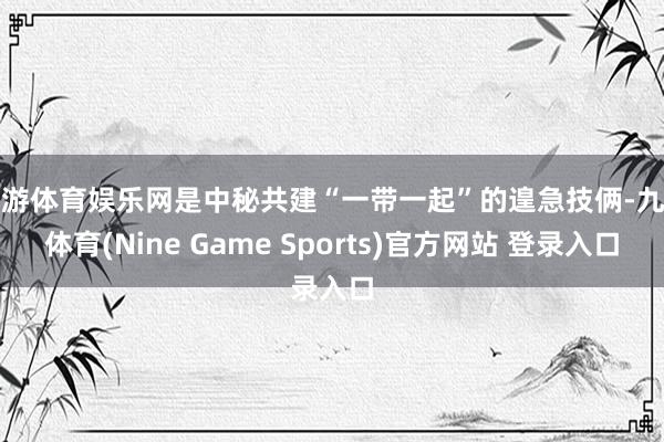 九游体育娱乐网是中秘共建“一带一起”的遑急技俩-九游体育(Nine Game Sports)官方网站 登录入口