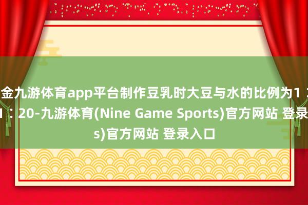 现金九游体育app平台制作豆乳时大豆与水的比例为1∶18～1∶20-九游体育(Nine Game Sports)官方网站 登录入口