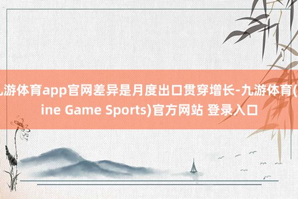 九游体育app官网差异是月度出口贯穿增长-九游体育(Nine Game Sports)官方网站 登录入口