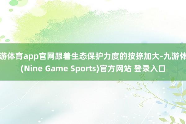 九游体育app官网跟着生态保护力度的按捺加大-九游体育(Nine Game Sports)官方网站 登录入口