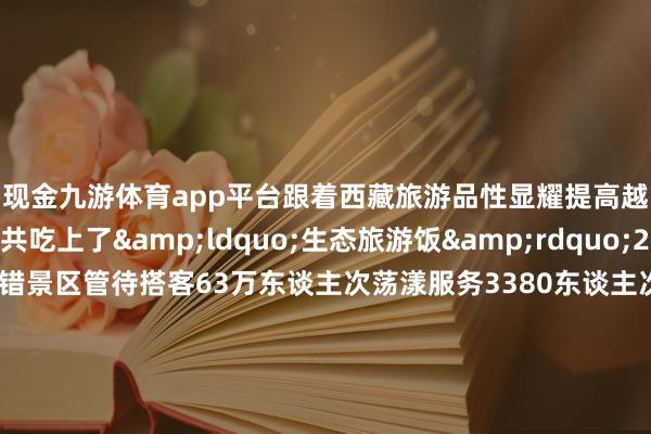 现金九游体育app平台跟着西藏旅游品性显耀提高越来越多确当地公共吃上了&ldquo;生态旅游饭&rdquo;2024年1至9月巴松错景区管待搭客63万东谈主次荡漾服务3380东谈主次竣事贪图收入3011.68万元从东谈主背畜驮、栈谈溜索独木桥的原始谈路到最好意思景不雅、蜿蜒在大山平川的川藏公路西藏交通要害连续完善依然&ldquo;天涯海角&rdquo;的雪域高原迎接着远谈而来的各地搭客尽情展现其当