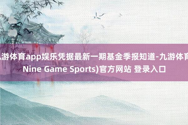 九游体育app娱乐凭据最新一期基金季报知道-九游体育(Nine Game Sports)官方网站 登录入口