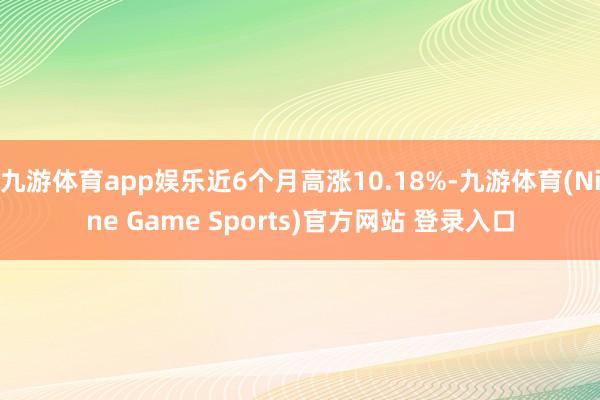 九游体育app娱乐近6个月高涨10.18%-九游体育(Nine Game Sports)官方网站 登录入口