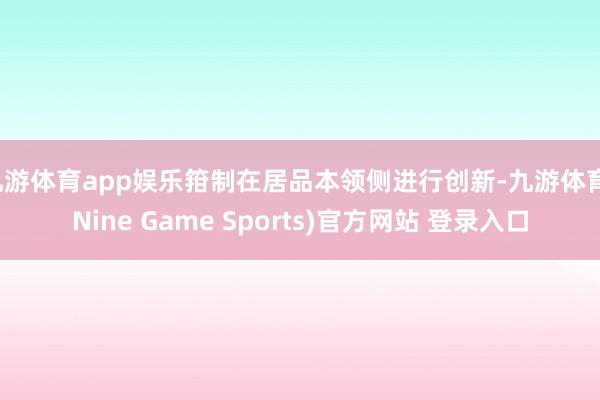 九游体育app娱乐箝制在居品本领侧进行创新-九游体育(Nine Game Sports)官方网站 登录入口