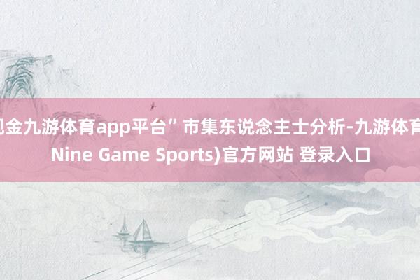 现金九游体育app平台”市集东说念主士分析-九游体育(Nine Game Sports)官方网站 登录入口