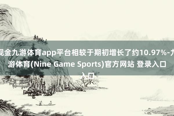 现金九游体育app平台相较于期初增长了约10.97%-九游体育(Nine Game Sports)官方网站 登录入口