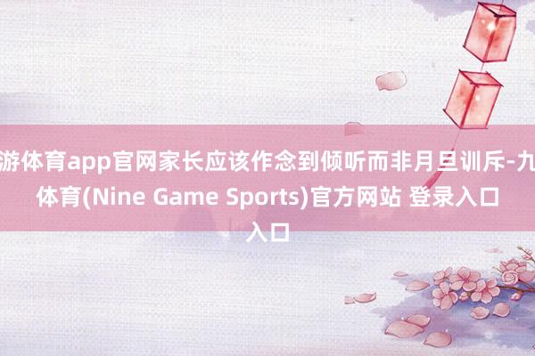 九游体育app官网家长应该作念到倾听而非月旦训斥-九游体育(Nine Game Sports)官方网站 登录入口