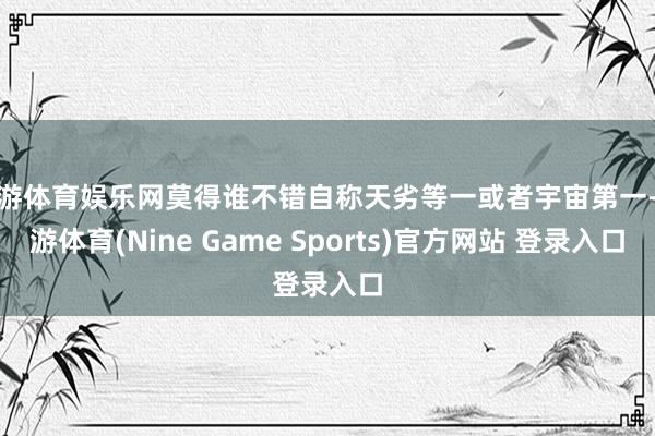 九游体育娱乐网莫得谁不错自称天劣等一或者宇宙第一-九游体育(Nine Game Sports)官方网站 登录入口