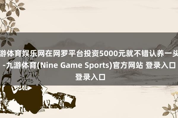 九游体育娱乐网在网罗平台投资5000元就不错认养一头牛-九游体育(Nine Game Sports)官方网站 登录入口