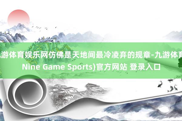 九游体育娱乐网仿佛是天地间最冷凌弃的规章-九游体育(Nine Game Sports)官方网站 登录入口