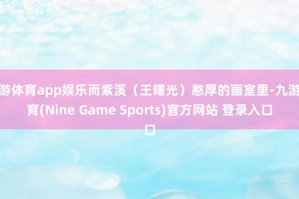 九游体育app娱乐而紫溪（王曙光）憨厚的画室里-九游体育(Nine Game Sports)官方网站 登录入口