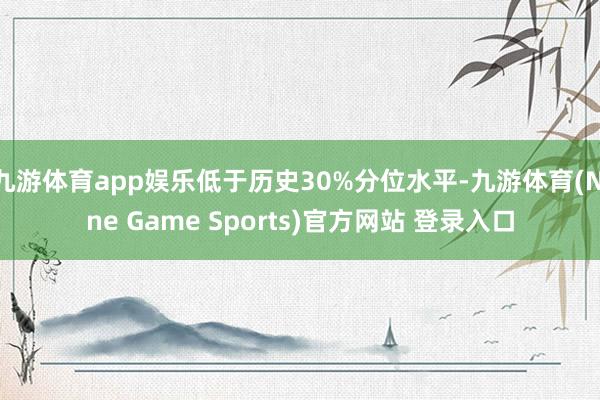 九游体育app娱乐低于历史30%分位水平-九游体育(Nine Game Sports)官方网站 登录入口