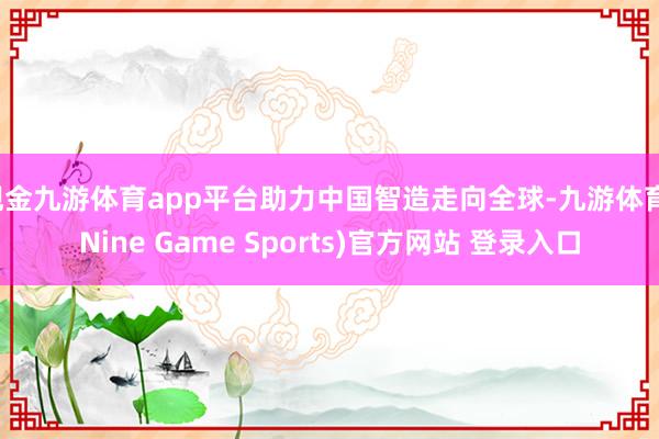 现金九游体育app平台助力中国智造走向全球-九游体育(Nine Game Sports)官方网站 登录入口