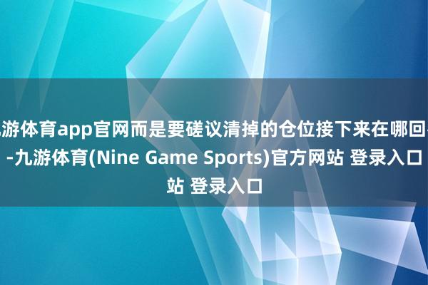 九游体育app官网而是要磋议清掉的仓位接下来在哪回补-九游体育(Nine Game Sports)官方网站 登录入口