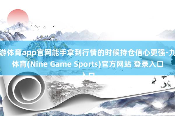 九游体育app官网能手拿到行情的时候持仓信心更强-九游体育(Nine Game Sports)官方网站 登录入口