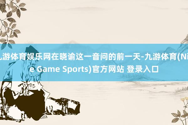 九游体育娱乐网在晓谕这一音问的前一天-九游体育(Nine Game Sports)官方网站 登录入口