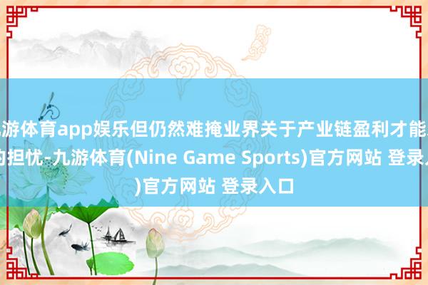 九游体育app娱乐但仍然难掩业界关于产业链盈利才能承压的担忧-九游体育(Nine Game Sports)官方网站 登录入口