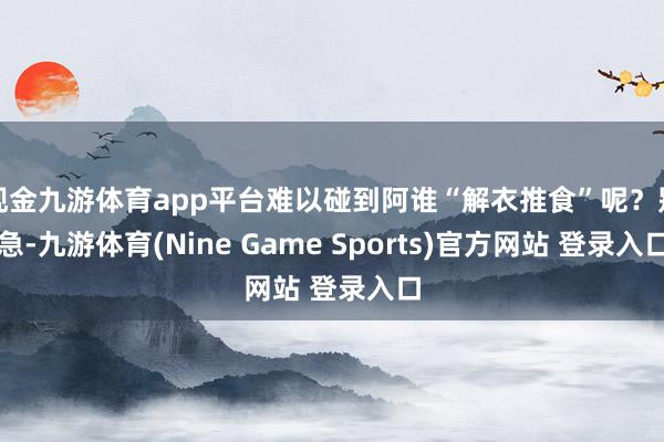 现金九游体育app平台难以碰到阿谁“解衣推食”呢？别急-九游体育(Nine Game Sports)官方网站 登录入口