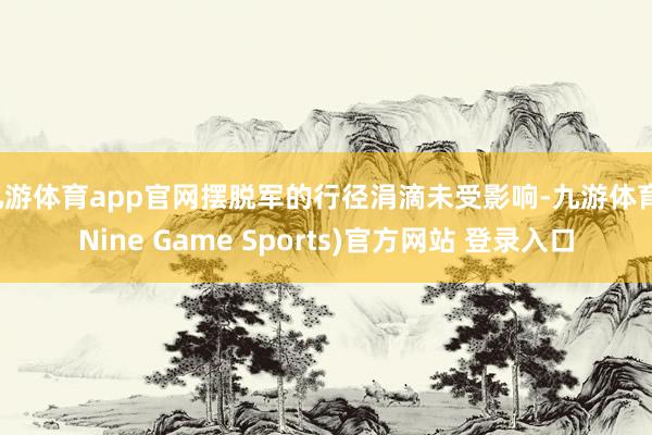 九游体育app官网摆脱军的行径涓滴未受影响-九游体育(Nine Game Sports)官方网站 登录入口