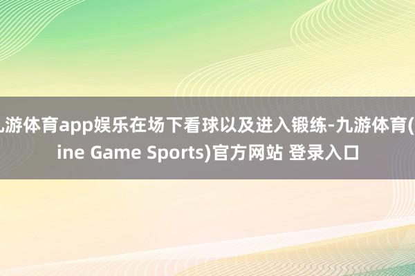 九游体育app娱乐在场下看球以及进入锻练-九游体育(Nine Game Sports)官方网站 登录入口