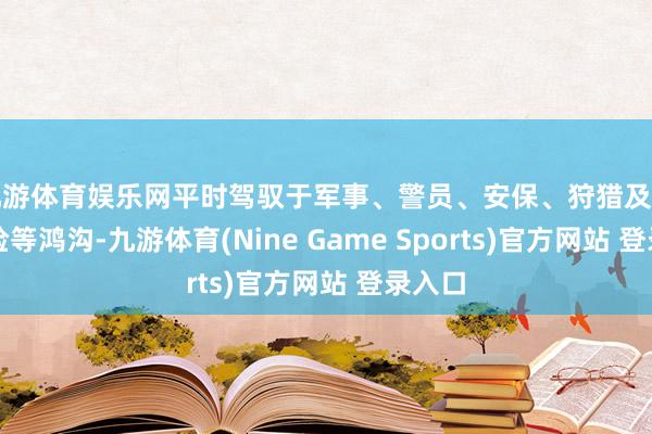 九游体育娱乐网平时驾驭于军事、警员、安保、狩猎及郊野探险等鸿沟-九游体育(Nine Game Sports)官方网站 登录入口