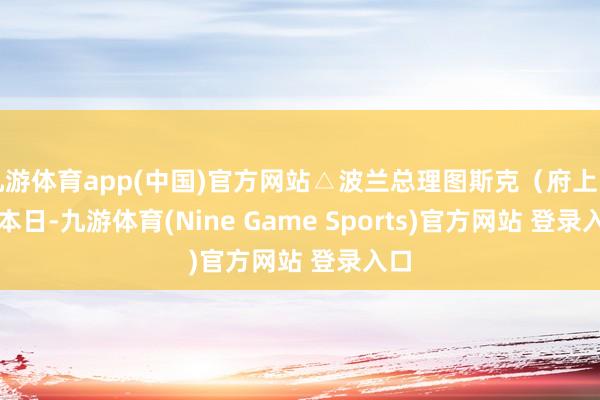 九游体育app(中国)官方网站△波兰总理图斯克（府上图）　　本日-九游体育(Nine Game Sports)官方网站 登录入口