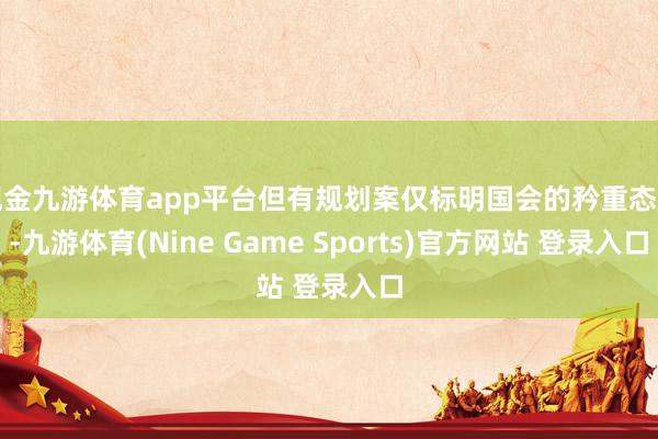 现金九游体育app平台但有规划案仅标明国会的矜重态度-九游体育(Nine Game Sports)官方网站 登录入口