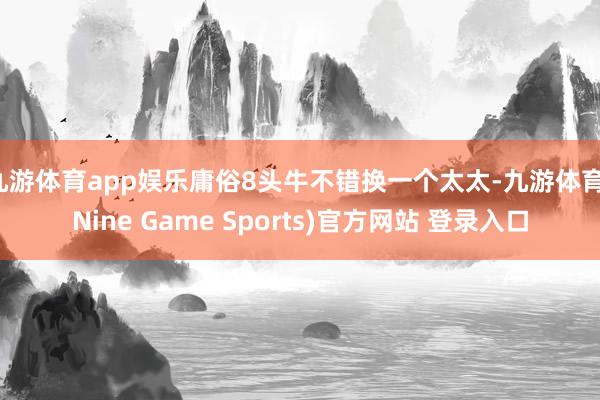 九游体育app娱乐庸俗8头牛不错换一个太太-九游体育(Nine Game Sports)官方网站 登录入口