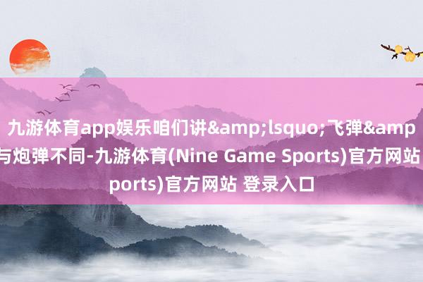 九游体育app娱乐咱们讲&lsquo;飞弹&rsquo;与炮弹不同-九游体育(Nine Game Sports)官方网站 登录入口