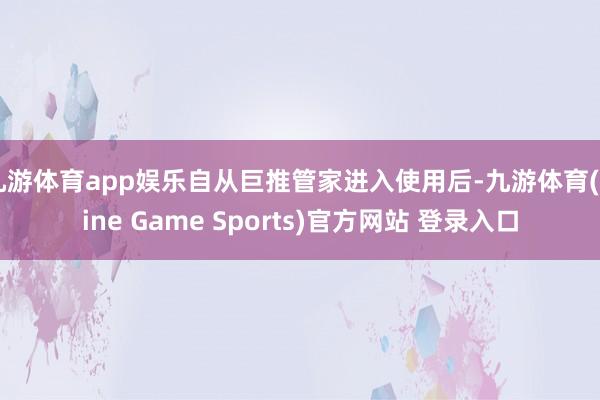 九游体育app娱乐自从巨推管家进入使用后-九游体育(Nine Game Sports)官方网站 登录入口