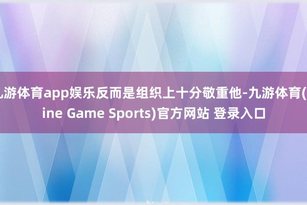 九游体育app娱乐反而是组织上十分敬重他-九游体育(Nine Game Sports)官方网站 登录入口