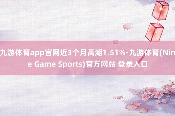 九游体育app官网近3个月高潮1.51%-九游体育(Nine Game Sports)官方网站 登录入口